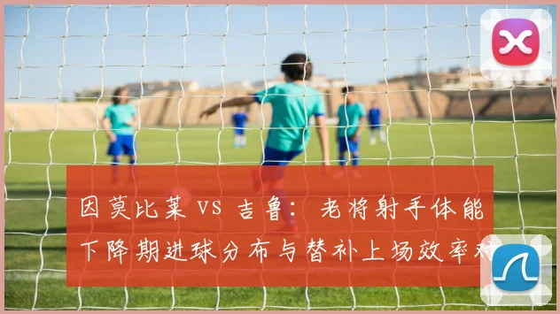 因莫比莱 vs 吉鲁：老将射手体能下降期进球分布与替补上场效率对比